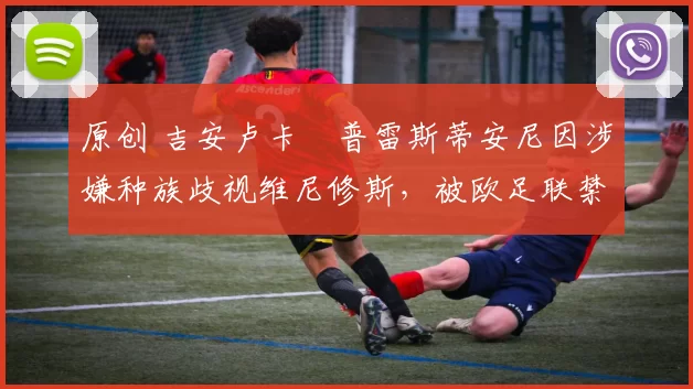 原创 吉安卢卡・普雷斯蒂安尼因涉嫌种族歧视维尼修斯,被欧足联禁赛