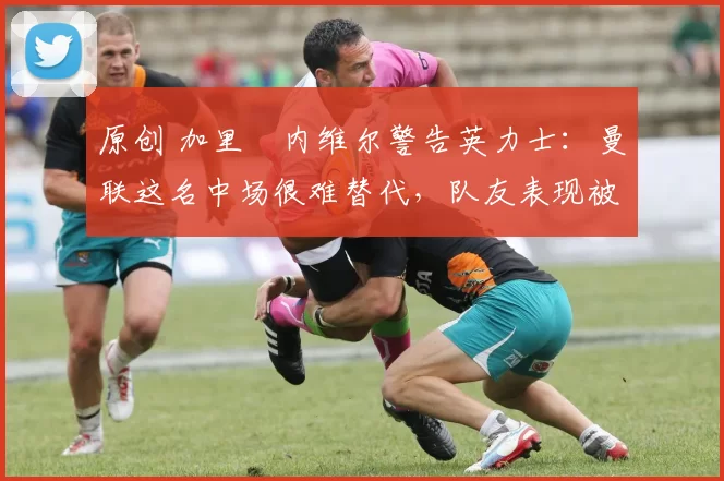 原创 加里・内维尔警告英力士：曼联这名中场很难替代，队友表现被赞 “离谱”