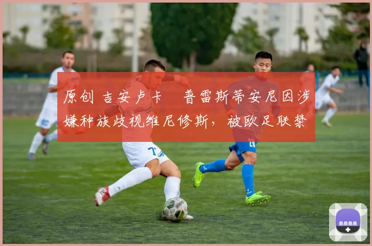 原创 吉安卢卡・普雷斯蒂安尼因涉嫌种族歧视维尼修斯,被欧足联禁赛