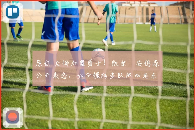 原创 后悔加盟勇士！凯尔・安德森公开表态，如今辗转多队终回老东家