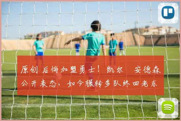 原创 后悔加盟勇士！凯尔・安德森公开表态，如今辗转多队终回老东家