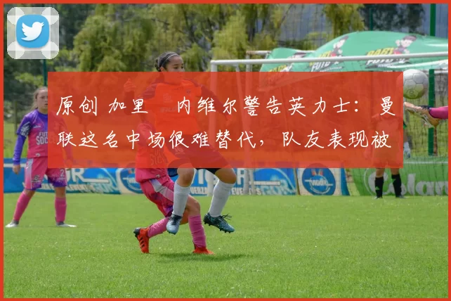 原创 加里・内维尔警告英力士：曼联这名中场很难替代，队友表现被赞 “离谱”