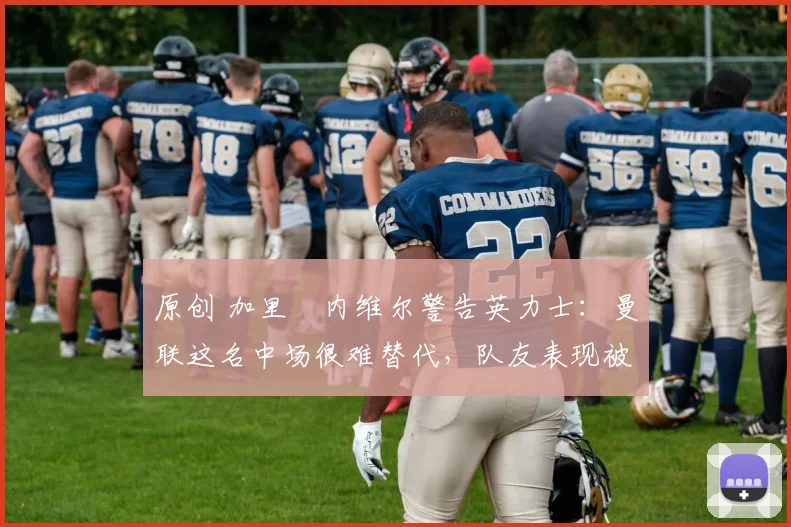 原创 加里・内维尔警告英力士：曼联这名中场很难替代，队友表现被赞 “离谱”