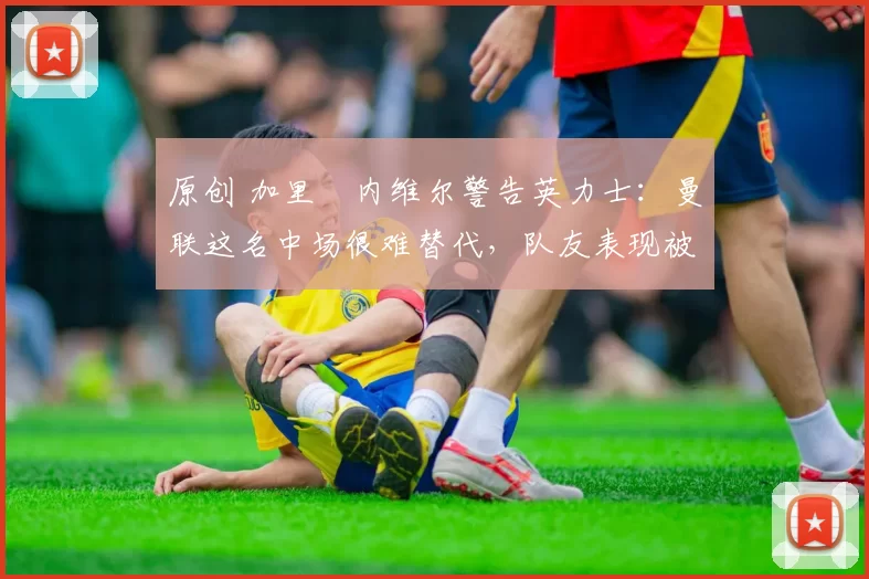 原创 加里・内维尔警告英力士：曼联这名中场很难替代，队友表现被赞 “离谱”