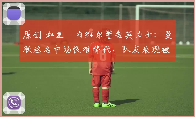 原创 加里・内维尔警告英力士:曼联这名中场很难替代,队友表现被赞 “离谱”