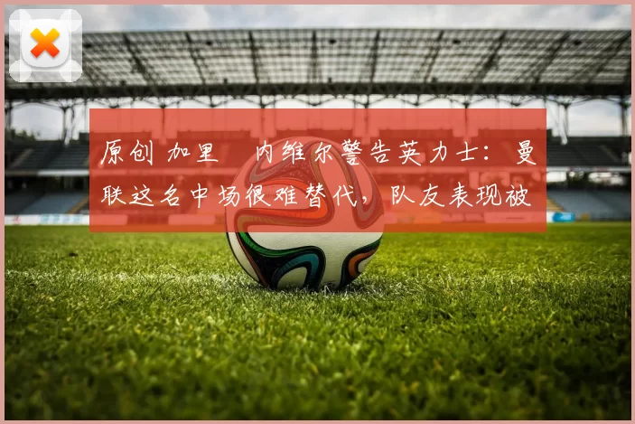 原创 加里・内维尔警告英力士：曼联这名中场很难替代，队友表现被赞 “离谱”