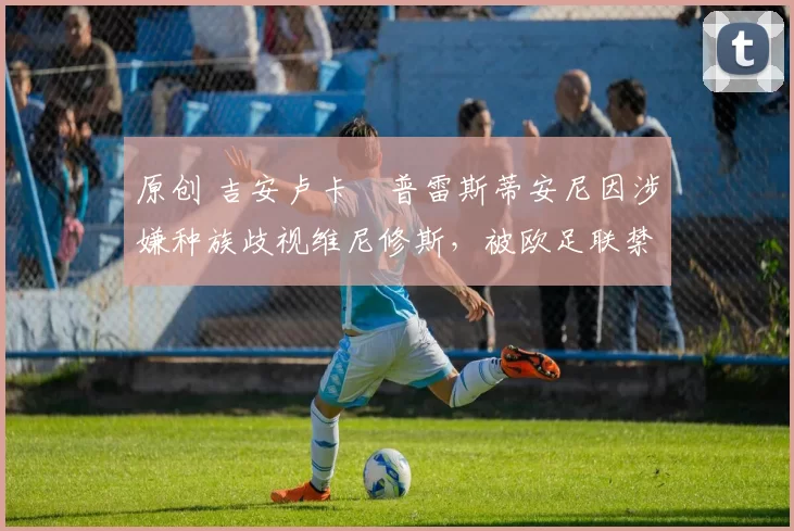 原创 吉安卢卡・普雷斯蒂安尼因涉嫌种族歧视维尼修斯，被欧足联禁赛