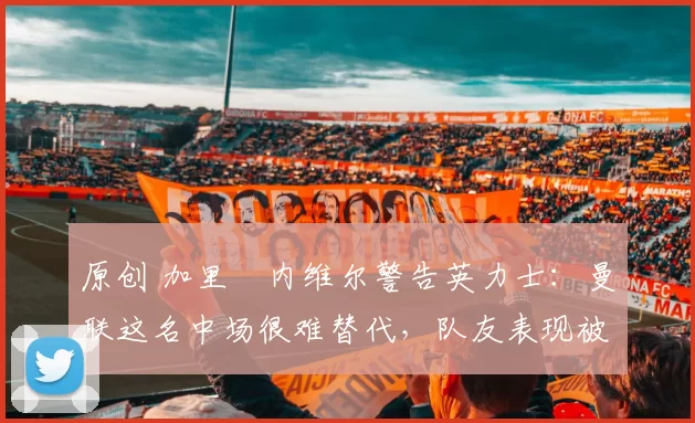 原创 加里・内维尔警告英力士:曼联这名中场很难替代,队友表现被赞 “离谱”