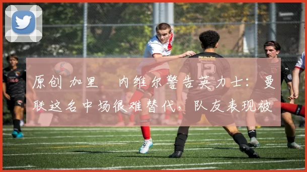 原创 加里・内维尔警告英力士：曼联这名中场很难替代，队友表现被赞 “离谱”