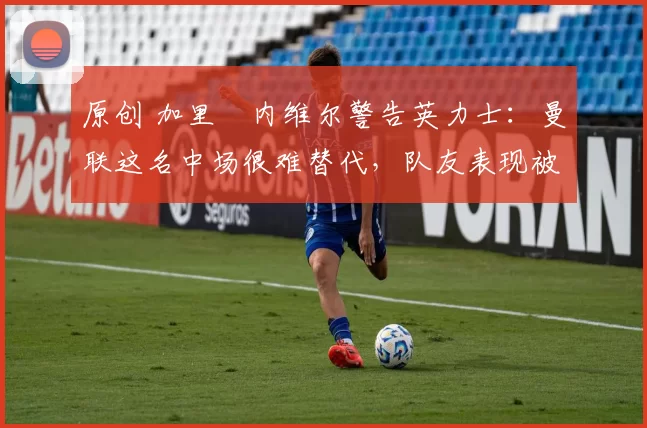 原创 加里・内维尔警告英力士:曼联这名中场很难替代,队友表现被赞 “离谱”