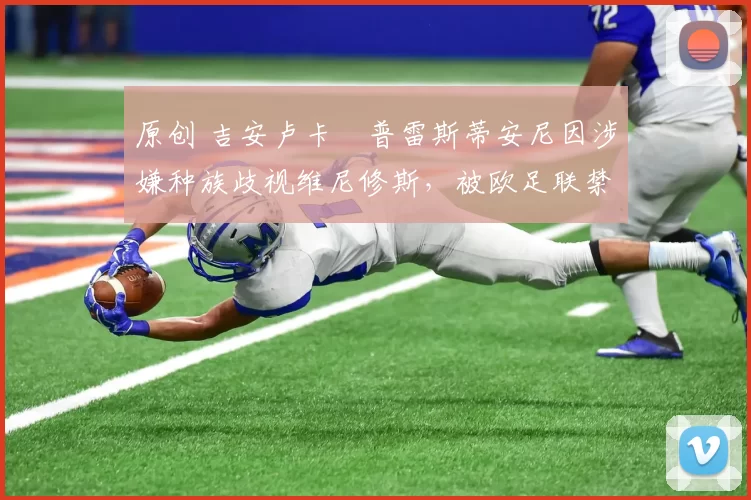 原创 吉安卢卡・普雷斯蒂安尼因涉嫌种族歧视维尼修斯，被欧足联禁赛