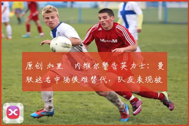 原创 加里・内维尔警告英力士：曼联这名中场很难替代，队友表现被赞 “离谱”