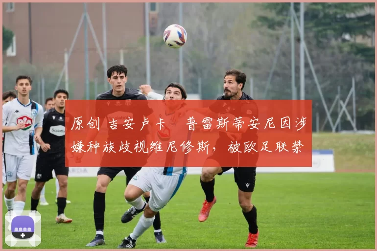 原创 吉安卢卡・普雷斯蒂安尼因涉嫌种族歧视维尼修斯，被欧足联禁赛