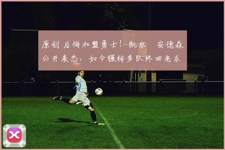 原创 后悔加盟勇士！凯尔・安德森公开表态，如今辗转多队终回老东家