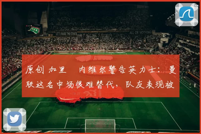 原创 加里・内维尔警告英力士：曼联这名中场很难替代，队友表现被赞 “离谱”