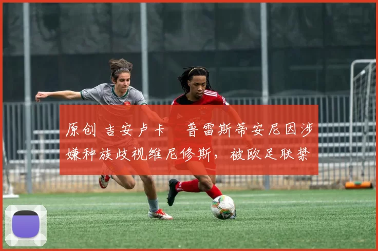 原创 吉安卢卡・普雷斯蒂安尼因涉嫌种族歧视维尼修斯，被欧足联禁赛