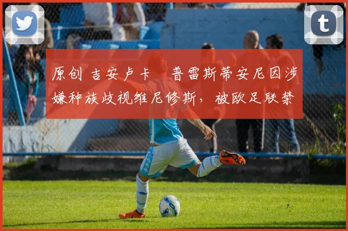 原创 吉安卢卡・普雷斯蒂安尼因涉嫌种族歧视维尼修斯，被欧足联禁赛