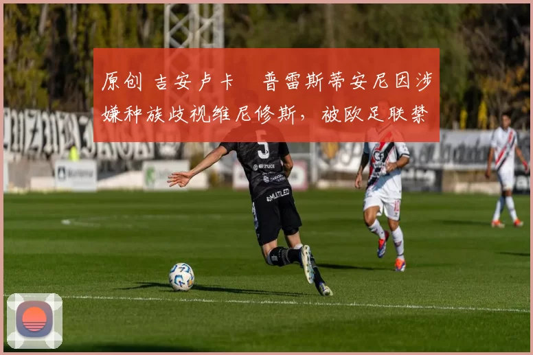 原创 吉安卢卡・普雷斯蒂安尼因涉嫌种族歧视维尼修斯，被欧足联禁赛