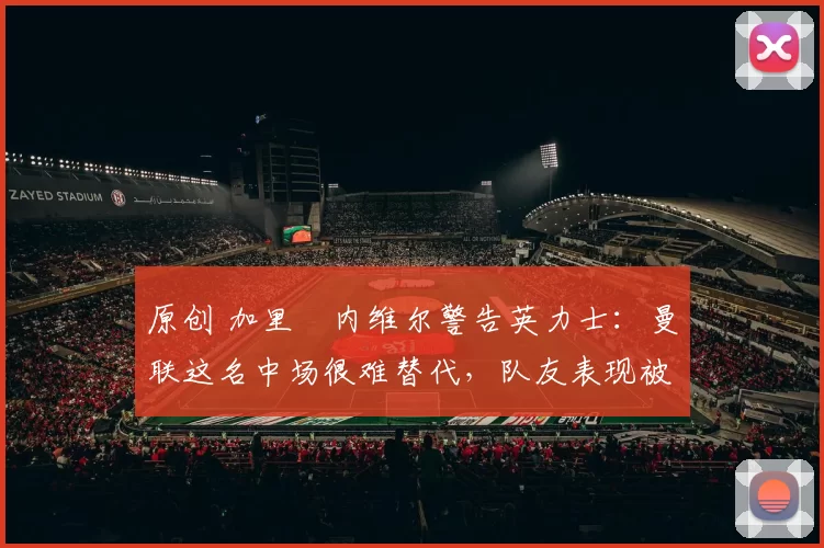 原创 加里・内维尔警告英力士：曼联这名中场很难替代，队友表现被赞 “离谱”