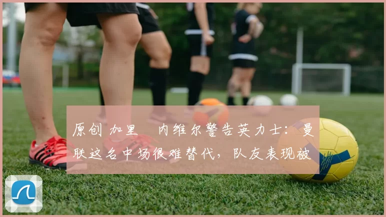 原创 加里・内维尔警告英力士:曼联这名中场很难替代,队友表现被赞 “离谱”