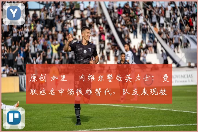 原创 加里・内维尔警告英力士：曼联这名中场很难替代，队友表现被赞 “离谱”