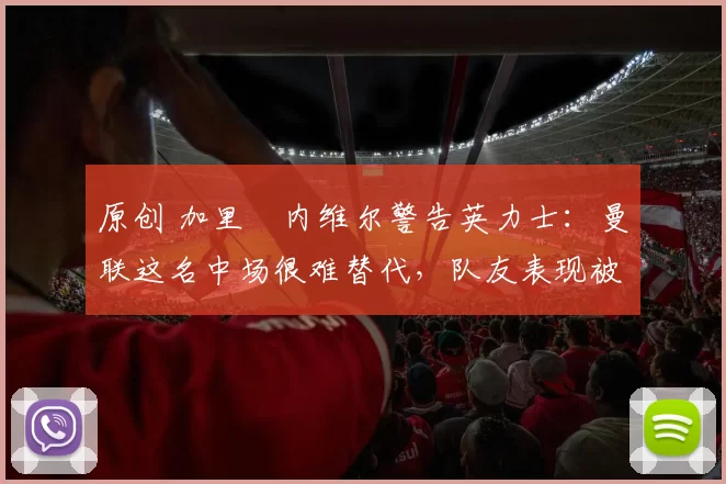 原创 加里・内维尔警告英力士：曼联这名中场很难替代，队友表现被赞 “离谱”