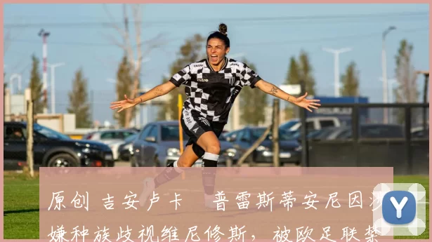 原创 吉安卢卡・普雷斯蒂安尼因涉嫌种族歧视维尼修斯，被欧足联禁赛