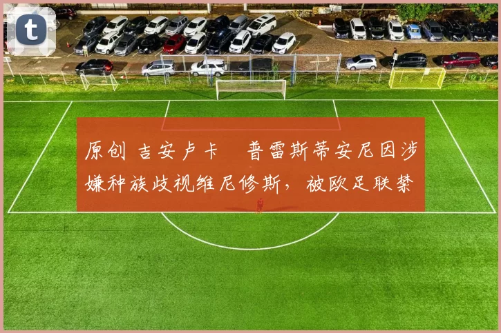 原创 吉安卢卡・普雷斯蒂安尼因涉嫌种族歧视维尼修斯,被欧足联禁赛