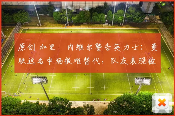 原创 加里・内维尔警告英力士：曼联这名中场很难替代，队友表现被赞 “离谱”