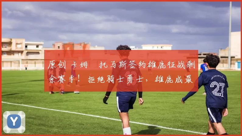 原创 卡姆・托马斯签约雄鹿征战剩余赛季!拒绝骑士勇士,雄鹿成最优选