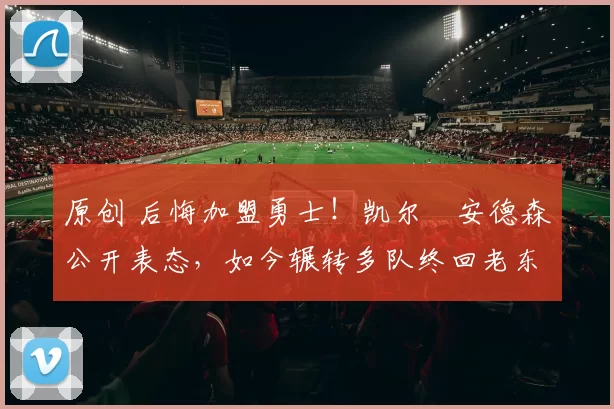 原创 后悔加盟勇士！凯尔・安德森公开表态，如今辗转多队终回老东家