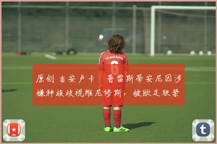 原创 吉安卢卡・普雷斯蒂安尼因涉嫌种族歧视维尼修斯，被欧足联禁赛