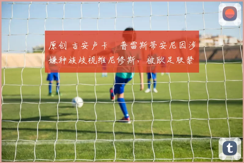 原创 吉安卢卡・普雷斯蒂安尼因涉嫌种族歧视维尼修斯,被欧足联禁赛