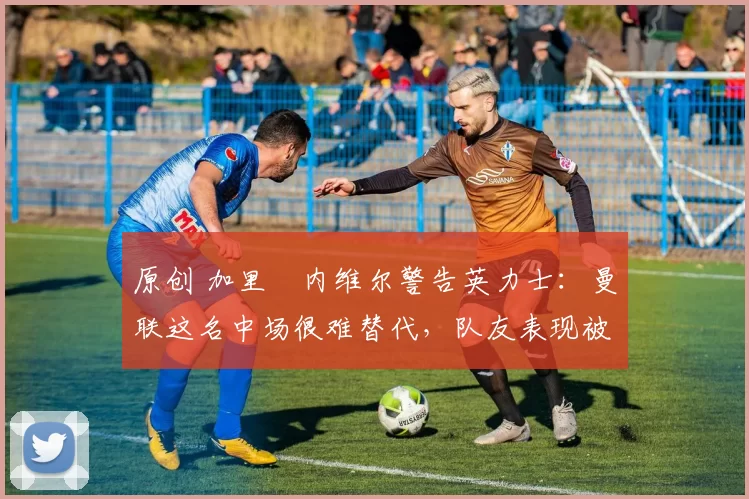 原创 加里・内维尔警告英力士:曼联这名中场很难替代,队友表现被赞 “离谱”