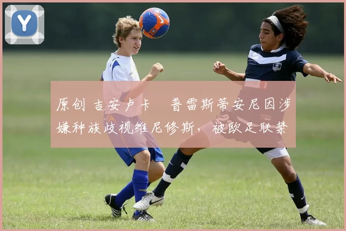 原创 吉安卢卡・普雷斯蒂安尼因涉嫌种族歧视维尼修斯，被欧足联禁赛