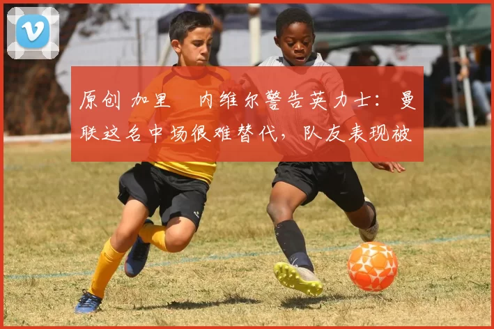 原创 加里・内维尔警告英力士：曼联这名中场很难替代，队友表现被赞 “离谱”