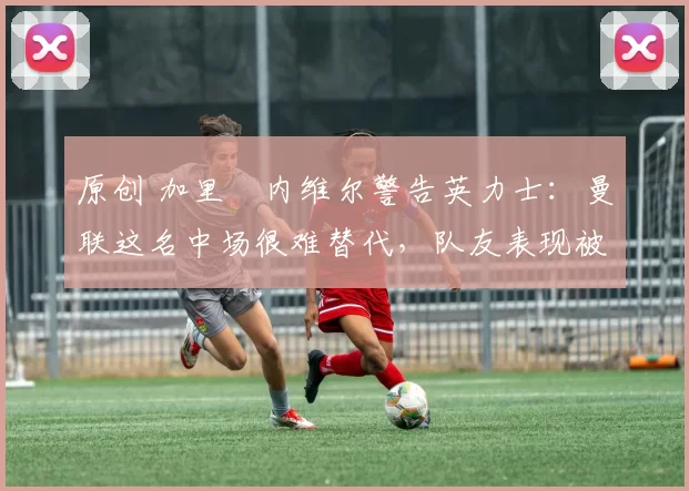 原创 加里・内维尔警告英力士：曼联这名中场很难替代，队友表现被赞 “离谱”