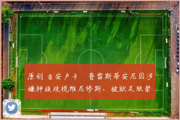 原创 吉安卢卡・普雷斯蒂安尼因涉嫌种族歧视维尼修斯,被欧足联禁赛