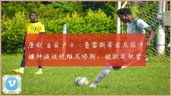 原创 吉安卢卡・普雷斯蒂安尼因涉嫌种族歧视维尼修斯，被欧足联禁赛