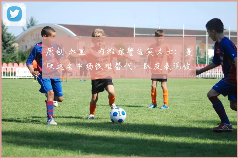 原创 加里・内维尔警告英力士：曼联这名中场很难替代，队友表现被赞 “离谱”