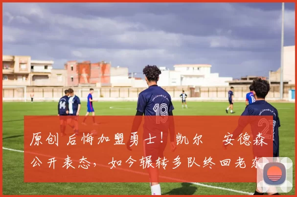 原创 后悔加盟勇士！凯尔・安德森公开表态，如今辗转多队终回老东家