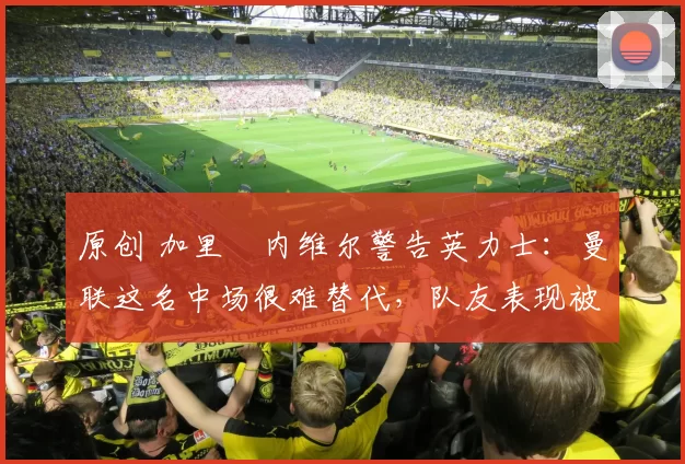 原创 加里・内维尔警告英力士:曼联这名中场很难替代,队友表现被赞 “离谱”