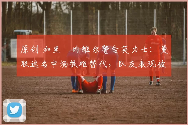 原创 加里・内维尔警告英力士：曼联这名中场很难替代，队友表现被赞 “离谱”