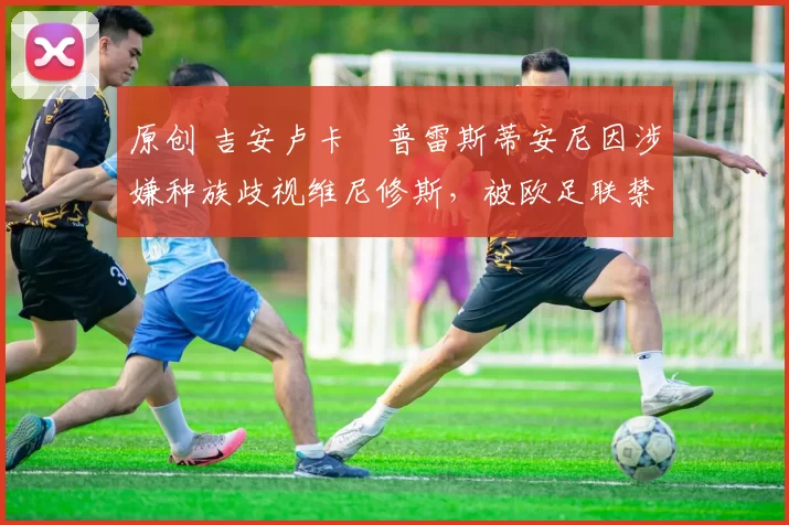 原创 吉安卢卡・普雷斯蒂安尼因涉嫌种族歧视维尼修斯，被欧足联禁赛