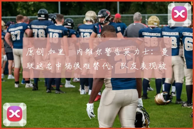 原创 加里・内维尔警告英力士：曼联这名中场很难替代，队友表现被赞 “离谱”