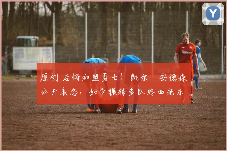 原创 后悔加盟勇士！凯尔・安德森公开表态，如今辗转多队终回老东家