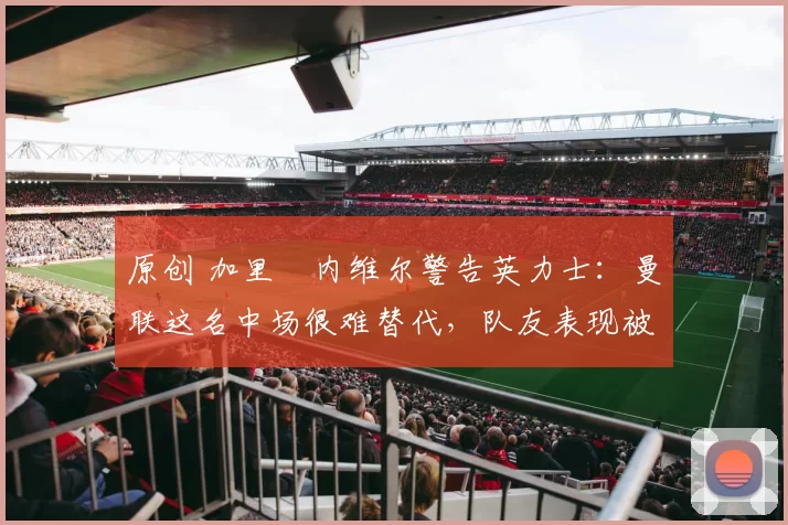 原创 加里・内维尔警告英力士：曼联这名中场很难替代，队友表现被赞 “离谱”