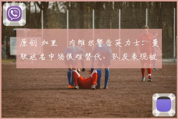 原创 加里・内维尔警告英力士:曼联这名中场很难替代,队友表现被赞 “离谱”