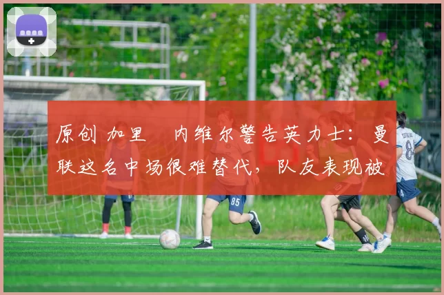 原创 加里・内维尔警告英力士：曼联这名中场很难替代，队友表现被赞 “离谱”