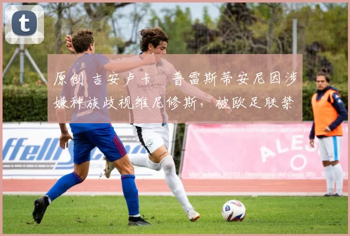 原创 吉安卢卡・普雷斯蒂安尼因涉嫌种族歧视维尼修斯,被欧足联禁赛